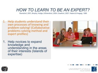 HOW TO LEARN TO BE AN EXPERT?
Bransford, 2001; Brophy, Hodge, & Bransford, 2004; Crawford, 2007; Hatano & Inagagi, 1986
1. Help students understand their
own processes of knowing and
problem-solving! (Collaborative
problems-solving method and
expert profiles)
1. Help novices to expand
knowledge and
understanding in the areas
of their interests (Islands of
expertise)
 