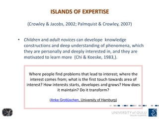 ISLANDS OF EXPERTISE
(Crowley & Jacobs, 2002; Palmquist & Crowley, 2007)
• Children and adult novices can develope knowledge
constructions and deep understanding of phenomena, which
they are personally and deeply interested in, and they are
motivated to learn more (Chi & Koeske, 1983,).
Where people find problems that lead to interest; where the
interest comes from; what is the first touch towards area of
interest? How interests starts, developes and grows? How does
it maintain? Do it transform?
(Anke Grotlüschen, University of Hamburg)
 
