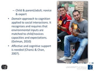 – Child & parent/adult; novice
& expert
• Domain approach to cognition
applied to social interactions. It
recognizes and requires that
environmental inputs are
matched to child/novices
capacities and expectations.
(Gelman, 2010)
• Affective and cognitive support
is needed (ChanLi & Chan,
2007).
 