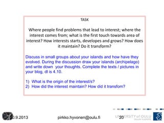30.9.2013 pirkko.hyvonen@oulu.fi 20
TASK
Where people find problems that lead to interest; where the
interest comes from; what is the first touch towards area of
interest? How interests starts, developes and grows? How does
it maintain? Do it transform?
Discuss in small groups about your islands and how have they
evolved. During the discussion draw your islands (archipelago)
and write down your thoughts. Complete the texts / pictures in
your blog, dl is 4.10.
1) What is the origin of the interest/s?
2) How did the interest maintain? How did it transfom?
 