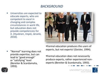 BACKGROUND
 Universities are expected to
educate experts, who are
competent to excel in
changing and complex
circumstances in work life,
but education does not
provide competencies for
it. (Hyvönen, Impiö, Järvelä,
2010).
 ”Normal” learning does not
provide expertise, but can
lead to ”good enough”
or ”satisfying” level
(Bereiter & Scardamalia,
1993).
Formal education produces the users of
experts, but not experts! (Geisler, 1994).
Formal education does not nesessarily
produce experts, rather experienced non-
experts (Bereiter & Scardamalia, 1993).
 