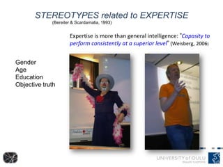 STEREOTYPES related to EXPERTISE
Gender
Age
Education
Objective truth
(Bereiter & Scardamalia, 1993)
Expertise is more than general intelligence: ”Capasity to
perform consistently at a superior level” (Weisberg, 2006)
 