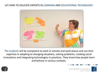 LET AIMS TO EDUCATE EXPERTS IN LEARNING AND EDUCATIONAL TECHNOLOGY.
The students will be competent to work in schools and work places and use their
expertise in adapting to changing situations, solving problems, creating social
innovations and integrating technologies in practices. They know how people learn
and behave in various contexts.
 