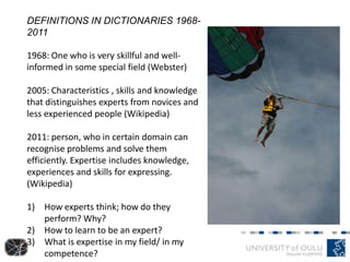 DEFINITIONS IN DICTIONARIES 1968-
2011
1968: One who is very skillful and well-
informed in some special field (Webster)
2005: Characteristics , skills and knowledge
that distinguishes experts from novices and
less experienced people (Wikipedia)
2011: person, who in certain domain can
recognise problems and solve them
efficiently. Expertise includes knowledge,
experiences and skills for expressing.
(Wikipedia)
1) How experts think; how do they
perform? Why?
2) How to learn to be an expert?
3) What is expertise in my field/ in my
competence?
 