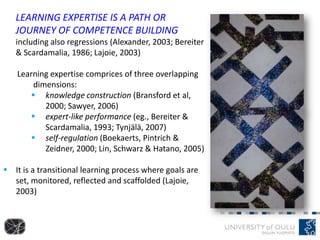 LEARNING EXPERTISE IS A PATH OR
JOURNEY OF COMPETENCE BUILDING
including also regressions (Alexander, 2003; Bereiter
& Scardamalia, 1986; Lajoie, 2003)
Learning expertise comprices of three overlapping
dimensions:
 knowledge construction (Bransford et al,
2000; Sawyer, 2006)
 expert-like performance (eg., Bereiter &
Scardamalia, 1993; Tynjälä, 2007)
 self-regulation (Boekaerts, Pintrich &
Zeidner, 2000; Lin, Schwarz & Hatano, 2005)
 It is a transitional learning process where goals are
set, monitored, reflected and scaffolded (Lajoie,
2003)
 
