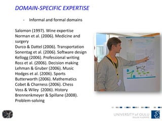 DOMAIN-SPECIFIC EXPERTISE
- Informal and formal domains
Salomon (1997). Wine expertise
Norman et al. (2006). Medicine and
surgery
Durco & Dattel (2006). Transportation
Sonentag et al. (2006). Software design
Kellogg (2006). Professional writing
Ross et al. (2006). Decision making
Lehman & Gruber (2006). Music
Hodges et al. (2006). Sports
Butterworth (2006). Mathematics
Cobet & Charness (2006). Chess
Voss & Wiley (2006). History
Brennenkmeyer & Spillane (2008).
Problem-solving
 