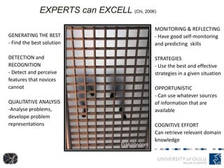 GENERATING THE BEST
- Find the best solution
DETECTION and
RECOGNITION
- Detect and perceive
features that novices
cannot
QUALITATIVE ANALYSIS
-Analyse problems,
develope problem
representations
EXPERTS can EXCELL (Chi, 2006)
MONITORING & REFLECTING
- Have good self-monitoring
and predicting skills
STRATEGIES
- Use the best and effective
strategies in a given situation
OPPORTUNISTIC
- Can use whatever sources
of information that are
available
COGNITIVE EFFORT
Can retrieve relevant domain
knowledge
 