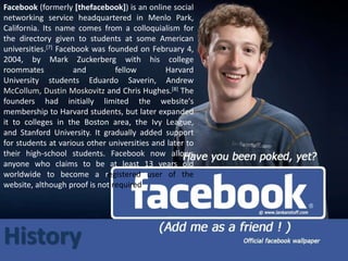 Facebook (formerly [thefacebook]) is an online social 
networking service headquartered in Menlo Park, 
California. Its name comes from a colloquialism for 
the directory given to students at some American 
universities.[7] Facebook was founded on February 4, 
2004, by Mark Zuckerberg with his college 
roommates and fellow Harvard 
University students Eduardo Saverin, Andrew 
McCollum, Dustin Moskovitz and Chris Hughes.[8] The 
founders had initially limited the website's 
membership to Harvard students, but later expanded 
it to colleges in the Boston area, the Ivy League, 
and Stanford University. It gradually added support 
for students at various other universities and later to 
their high-school students. Facebook now allows 
anyone who claims to be at least 13 years old 
worldwide to become a registered user of the 
website, although proof is not required 
History 
 