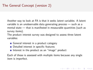 The General Concept (version 2)
Another way to look at FA is that it seeks latent variables. A latent
variable is an unobservable data generating process — such as a
mental state — that is manifested in measurable quantities (such as
survey items).
The product interest survey was designed to assess three latent
variables:
General interest in a product category
Detailed interest in specific features
Interest in the product as an “image” product
Each of those is assessed with multiple items because any single
item is imperfect.
 
