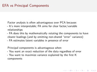 EFA vs Principal Components
Factor analysis is often advantageous over PCA because:
- It’s more interpretable; FA aims for clear factor/variable
relationships
- FA does this by mathematically rotating the components to have
clearer loadings (and by omitting non-shared “error” variance)
- FA estimates latent variables in presence of error
Principal components is advantageous when:
- You want an exact reduction of the data regardless of error
- You want to maximize variance explained by the first K
components
 