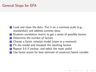 General Steps for EFA
1 Load and clean the data. Put it on a common scale (e.g.,
standardize) and address extreme skew.
2 Examine correlation matrix to get a sense of possible factors
3 Determine the number of factors
4 Choose a factor rotation model (more in a moment)
5 Fit the model and interpret the resulting factors
6 Repeat 3-5 if unclear, and select the most useful
7 Use factor scores for best estimate of construct/latent variable
 