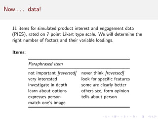 Now . . . data!
11 items for simulated product interest and engagement data
(PIES), rated on 7 point Likert type scale. We will determine the
right number of factors and their variable loadings.
Items:
Paraphrased item
not important [reversed] never think [reversed]
very interested look for specific features
investigate in depth some are clearly better
learn about options others see, form opinion
expresses person tells about person
match one’s image
 