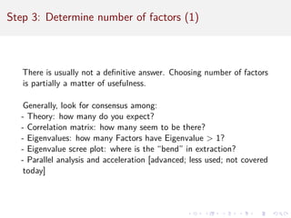 Step 3: Determine number of factors (1)
There is usually not a definitive answer. Choosing number of factors
is partially a matter of usefulness.
Generally, look for consensus among:
- Theory: how many do you expect?
- Correlation matrix: how many seem to be there?
- Eigenvalues: how many Factors have Eigenvalue  1?
- Eigenvalue scree plot: where is the “bend” in extraction?
- Parallel analysis and acceleration [advanced; less used; not covered
today]
 