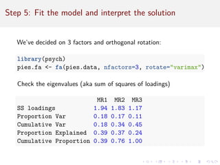 Step 5: Fit the model and interpret the solution
We’ve decided on 3 factors and orthogonal rotation:
library(psych)
pies.fa - fa(pies.data, nfactors=3, rotate=varimax)
Check the eigenvalues (aka sum of squares of loadings)
MR1 MR2 MR3
SS loadings 1.94 1.83 1.17
Proportion Var 0.18 0.17 0.11
Cumulative Var 0.18 0.34 0.45
Proportion Explained 0.39 0.37 0.24
Cumulative Proportion 0.39 0.76 1.00
 