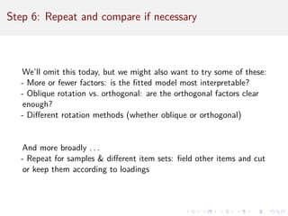 Step 6: Repeat and compare if necessary
We’ll omit this today, but we might also want to try some of these:
- More or fewer factors: is the fitted model most interpretable?
- Oblique rotation vs. orthogonal: are the orthogonal factors clear
enough?
- Different rotation methods (whether oblique or orthogonal)
And more broadly . . .
- Repeat for samples  different item sets: field other items and cut
or keep them according to loadings
 