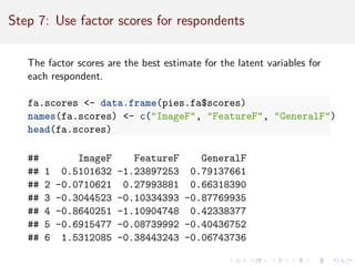 Step 7: Use factor scores for respondents
The factor scores are the best estimate for the latent variables for
each respondent.
fa.scores - data.frame(pies.fa$scores)
names(fa.scores) - c(ImageF, FeatureF, GeneralF)
head(fa.scores)
## ImageF FeatureF GeneralF
## 1 0.5101632 -1.23897253 0.79137661
## 2 -0.0710621 0.27993881 0.66318390
## 3 -0.3044523 -0.10334393 -0.87769935
## 4 -0.8640251 -1.10904748 0.42338377
## 5 -0.6915477 -0.08739992 -0.40436752
## 6 1.5312085 -0.38443243 -0.06743736
 