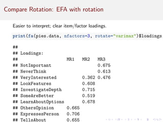 Compare Rotation: EFA with rotation
Easier to interpret; clear item/factor loadings.
print(fa(pies.data, nfactors=3, rotate=varimax)$loadings,
##
## Loadings:
## MR1 MR2 MR3
## NotImportant 0.675
## NeverThink 0.613
## VeryInterested 0.362 0.476
## LookFeatures 0.608
## InvestigateDepth 0.715
## SomeAreBetter 0.519
## LearnAboutOptions 0.678
## OthersOpinion 0.665
## ExpressesPerson 0.706
## TellsAbout 0.655
 