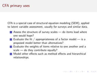 CFA primary uses
CFA is a special case of structural equation modeling (SEM), applied
to latent variable assessment, usually for surveys and similar data.
1 Assess the structure of survey scales — do items load where
one would hope?
2 Evaluate the fit / appropriateness of a factor model — is a
proposed model better than alternatives?
3 Evaluate the weights of items relative to one another and a
scale — do they contribute equally?
4 Model other effects such as method effects and hierarchical
relationships.
 