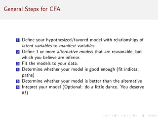 General Steps for CFA
1 Define your hypothesized/favored model with relationships of
latent variables to manifest variables.
2 Define 1 or more alternative models that are reasonable, but
which you believe are inferior.
3 Fit the models to your data.
4 Determine whether your model is good enough (fit indices,
paths)
5 Determine whether your model is better than the alternative
6 Intepret your model (Optional: do a little dance. You deserve
it!)
 