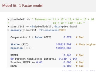 Model fit: 1-Factor model
 piesModel1 -  Interest =~ i1 + i2 + i3 + i4 + i5 + i6
+ i8 + i9 + i10 + i11 
 pies.fit1 - cfa(piesModel1, data=pies.data)
 summary(pies.fit1, fit.measures=TRUE)
Comparative Fit Index (CFI) 0.672 # Bad
Akaike (AIC) 108812.709 # Much higher
Bayesian (BIC) 108948.860
RMSEA 0.143 # Bad
90 Percent Confidence Interval 0.139 0.147
P-value RMSEA = 0.05 0.000 # Bad
SRMR 0.102 # Bad
 