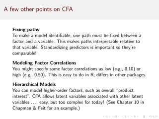 A few other points on CFA
Fixing paths
To make a model identifiable, one path must be fixed between a
factor and a variable. This makes paths interpretable relative to
that variable. Standardizing predictors is important so they’re
comparable!
Modeling Factor Correlations
You might specify some factor correlations as low (e.g., 0.10) or
high (e.g., 0.50). This is easy to do in R; differs in other packages.
Hierarchical Models
You can model higher-order factors, such as overall “product
interest”. CFA allows latent variables associated with other latent
variables . . . easy, but too complex for today! (See Chapter 10 in
Chapman  Feit for an example.)
 