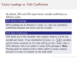 Factor Loadings vs. Path Coefficients
By default, EFA and CFA report factor::variable coefficients on
different scales.
EFA Factor Loadings
EFA Loadings are on Pearson’s r scale, i.e., they are correlation
coefficients between the factor and the variable.
CFA Path Coefficients
CFA paths are in the variables’ own scale(s), fixed to 1.0 for one
variable per factor. If you standardize (Z-score, i.e. X−X̄
sd(X) ) variables
and fix factor variances to 1.0, they will be on the r scale. (See a
CFA reference; this is an option in many CFA packages.) Note:
Having paths on original scale is often useful in survey analysis,
because it is easy to compare to the scale itself.
 