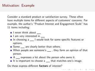 Motivation: Example
Consider a standard product or satisfaction survey. These often
have multiple items for different aspects of customers’ concerns. For
example, the author’s “Product Interest and Engagement Scale” has
11 items including:
I never think about __
I am very interested in __
In choosing a __ I would look for some specific features or
options.
Some __ are clearly better than others.
When people see someone’s __ , they form an opinion of that
person.
A __ expresses a lot about the person who owns it.
It is important to choose a __ that matches one’s image.
Do these express different factors of interest?
 
