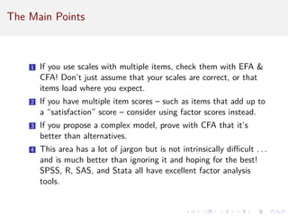 The Main Points
1 If you use scales with multiple items, check them with EFA 
CFA! Don’t just assume that your scales are correct, or that
items load where you expect.
2 If you have multiple item scores – such as items that add up to
a “satisfaction” score – consider using factor scores instead.
3 If you propose a complex model, prove with CFA that it’s
better than alternatives.
4 This area has a lot of jargon but is not intrinsically difficult . . .
and is much better than ignoring it and hoping for the best!
SPSS, R, SAS, and Stata all have excellent factor analysis
tools.
 