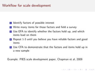 Workflow for scale development
1 Identify factors of possible interest
2 Write many items for those factors and field a survey
3 Use EFA to identify whether the factors hold up, and which
items load on them
4 Repeat 1-3 until you believe you have reliable factors and good
items
5 Use CFA to demonstrate that the factors and items hold up in
a new sample
Example: PIES scale development paper, Chapman et al, 2009
 