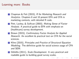 Learning more: Books
1 Chapman  Feit (2015), R for Marketing Research and
Analytics. Chapters 8 and 10 present EFA and CFA in
marketing contexts, with detailed R code.
2 Pett, Lackey,  Sullivan (2003), Making Sense of Factor
Analysis. A practical guide to EFA with emphasis on
(healthcare) survey development.
3 Brown (2015), Confirmatory Factor Analysis for Applied
Research. An excellent  practical text on CFA for the social
sciences.
4 Kline (2015), Principles and Practice of Structural Equation
Modeling. The definitive guide for social science usage of CFA
and SEM.
5 DeVellis (2011), Scale Development. A very practical and
readable guide to building good survey scales.
 
