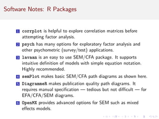 Software Notes: R Packages
1 corrplot is helpful to explore correlation matrices before
attempting factor analysis.
2 psych has many options for exploratory factor analysis and
other psychometric (survey/test) applications.
3 lavaan is an easy to use SEM/CFA package. It supports
intuitive definition of models with simple equation notation.
Highly recommended.
4 semPlot makes basic SEM/CFA path diagrams as shown here.
5 DiagrammeR makes publication quality path diagrams. It
requires manual specification — tedious but not difficult — for
EFA/CFA/SEM diagrams.
6 OpenMX provides advanced options for SEM such as mixed
effects models.
 