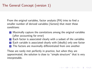 The General Concept (version 1)
From the original variables, factor analysis (FA) tries to find a
smaller number of derived variables (factors) that meet these
conditions:
1 Maximally capture the correlations among the original variables
(after accounting for error)
2 Each factor is associated clearly with a subset of the variables
3 Each variable is associated clearly with (ideally) only one factor
4 The factors are maximally differentiated from one another
These are rarely met perfectly in practice, but when they are
approximated, the solution is close to “simple structure” that is very
interpretable.
 