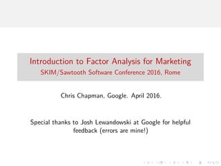 Introduction to Factor Analysis for Marketing
SKIM/Sawtooth Software Conference 2016, Rome
Chris Chapman, Google. April 2016.
Special thanks to Josh Lewandowski at Google for helpful
feedback (errors are mine!)
 