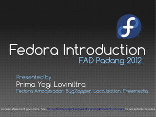 Fedora Introduction
                                                         FAD Padang 2012

           Presented by
           Prima Yogi Loviniltra
           Fedora Ambassador, BugZapper, Localization, Freemedia


License statement goes here. See https://fedoraproject.org/wiki/Licensing#Content_Licenses for acceptable licenses.
 