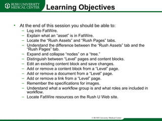 Learning Objectives At the end of this session you should be able to: Log into FatWire. Explain what an “asset” is in FatWire. Locate the “Rush Assets” and “Rush Pages” tabs. Understand the difference between the “Rush Assets” tab and the “Rush Pages” tab. Expand and collapse “nodes” on a “tree.” Distinguish between “Level” pages and content blocks. Edit an existing content block and save changes. Add or remove a content block from a “Level” page. Add or remove a document from a “Level” page. Add or remove a link from a “Level” page. Remember the specifications for images. Understand what a workflow group is and what roles are included in workflow. Locate FatWire resources on the Rush U Web site. 
