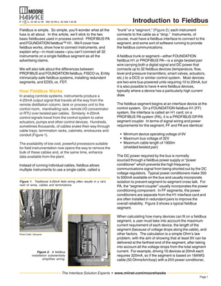 Page1
The Interface Solution Experts • www.miinet.com/moorehawke
Introduction to Fieldbus
Fieldbus is simple. So simple, you’ll wonder what all the
fuss is all about. In this article, we’ll stick to the two
basic fieldbuses used in process control: PROFIBUS PA
and FOUNDATION fieldbus™ H1. We’ll cover how
fieldbus works, show how to connect instruments, and
explain why—in most cases—you can’t connect all 32
instruments on a single fieldbus segment as all the
advertising claims.
We will also talk about the differences between
PROFIBUS and FOUNDATION fieldbus, FISCO vs. Entity
intrinsically-safe fieldbus systems, installing redundant
segments, and EDDL vs. FDT.
How Fieldbus Works
In analog controls systems, instruments produce a
4-20mA output signal that travels all the way from the
remote distillation column, tank or process unit to the
control room, marshalling rack, remote I/O concentrator
or RTU over twisted pair cables. Similarly, 4-20mA
control signals travel from the control system to valve
actuators, pumps and other control devices. Hundreds,
sometimes thousands, of cables snake their way through
cable trays, termination racks, cabinets, enclosures and
conduit (Figure 1).
The availability of low cost, powerful processors suitable
for field instrumentation now opens the way to remove the
bulk of these cables and, at the same time, enhance
data available from the plant.
Instead of running individual cables, fieldbus allows
multiple instruments to use a single cable, called a
Figure 1. Traditional 4-20mA field wiring often results in a rat’s
nest of wires, cables and terminations.
“trunk” or a “segment,” (Figure 2); each instrument
connects to the cable as a “drop.” Instruments, of
course, must have a fieldbus interface to connect to the
segment, and some sort of software running to provide
the fieldbus communications.
Afieldbus trunk or segment—either FOUNDATION
fieldbus H1 or PROFIBUS PA—is a single twisted pair
wire carrying both a digital signal and DC power that
connects up to 32 fieldbus devices (temperature, flow,
level and pressure transmitters, smart valves, actuators,
etc.) to a DCS or similar control system. Most devices
are two-wire bus-powered units requiring 10 to 20mA, but
it is also possible to have 4-wire fieldbus devices,
typically where a device has a particularly high current
draw.
The fieldbus segment begins at an interface device at the
control system. On a FOUNDATION fieldbus H1 (FF)
system, the interface is called an H1 card; on a
PROFIBUS PA system (PA), it is a PROFIBUS DP/PA
segment coupler. In terms of signal wiring and power
requirements for the segment, FF and PA are identical:
• Minimum device operating voltage of 9V
• Maximum bus voltage of 32V
• Maximum cable length of 1900m
(shielded twisted pair)
The DC power required by the bus is normally
sourced through a fieldbus power supply or “power
conditioner” which prevents the high frequency
communications signal from being shorted out by the DC
voltage regulators. Typical power conditioners make 350
to 500mA available on the bus and usually incorporate
isolation to prevent segment-to-segment cross talk. For
PA, the “segment coupler” usually incorporates the power
conditioning component. In FF segments, the power
conditioners are separate from the H1 interface card and
are often installed in redundant pairs to improve the
overall reliability. Figure 3 shows a typical fieldbus
segment.
When calculating how many devices can fit on a fieldbus
segment, a user must take into account the maximum
current requirement of each device, the length of the
segment (because of voltage drops along the cable), and
other factors. The calculation is a simple Ohm’s law
problem, with the aim of showing that at least 9V can be
delivered at the farthest end of the segment, after taking
into account all the voltage drops from the total segment
current. For example, driving 16 devices at 20mA each
requires 320mA, so if the segment is based on 18AWG
cable (50 Ohms/km/loop) with a 25V power conditioner,
Figure 2. A fieldbus
installation substantially
simplifies wiring.
Photo Credit: Genzyme
 