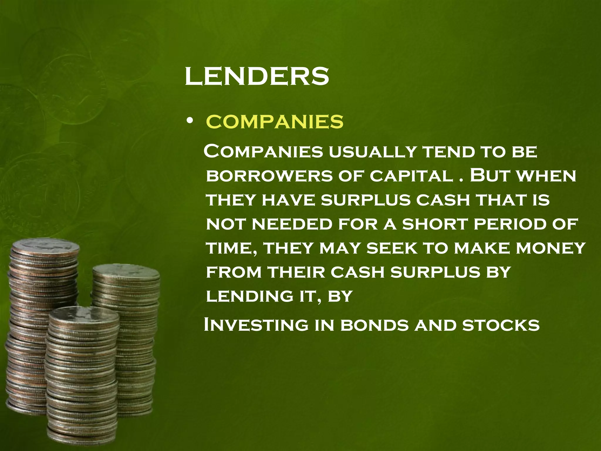 LENDERS
• COMPANIES
Companies usually tend to be
borrowers of capital . But when
they have surplus cash that is
not needed for a short period of
time, they may seek to make money
from their cash surplus by
lending it, by
Investing in bonds and stocks
 