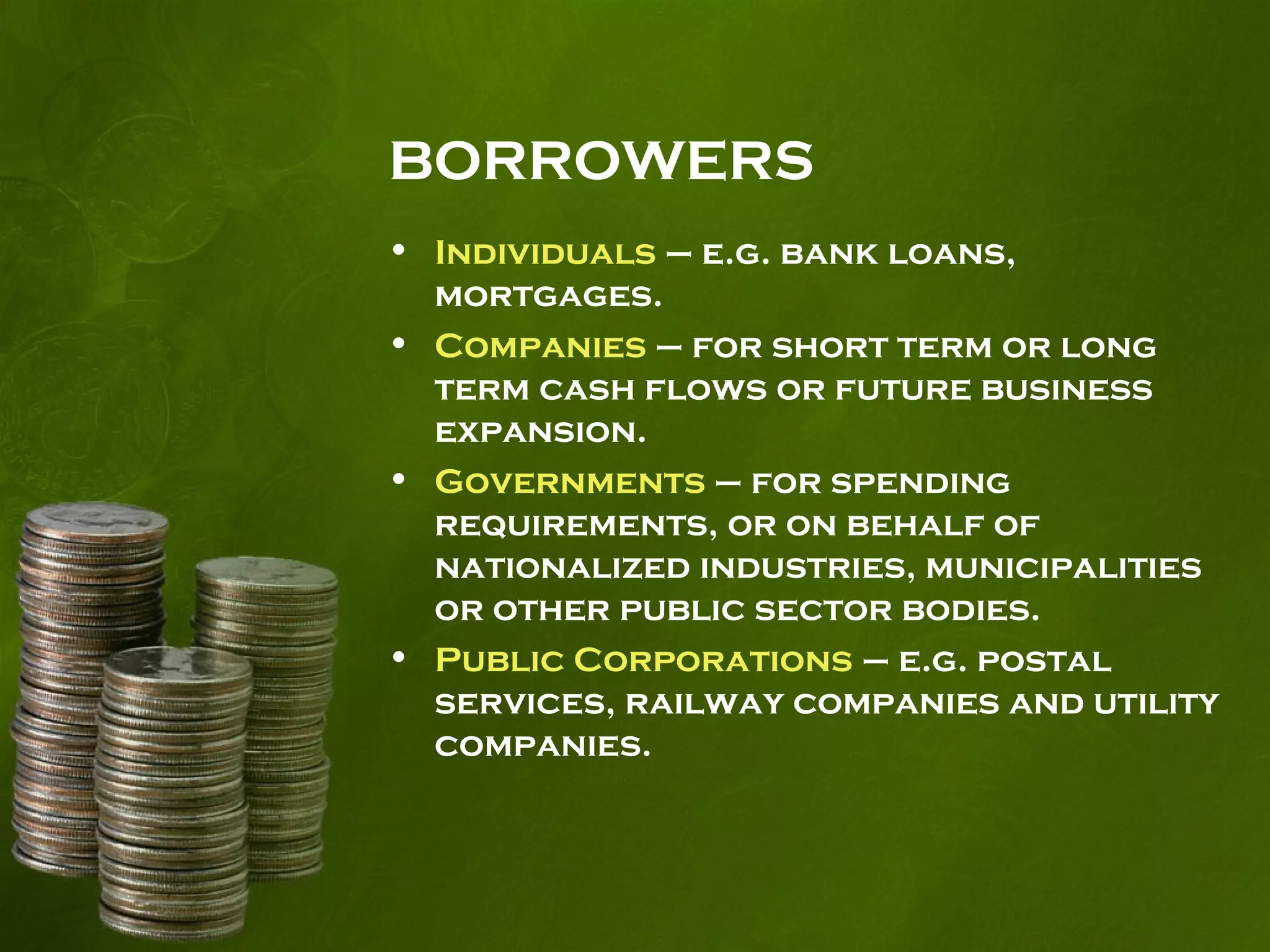 BORROWERS
• Individuals – e.g. bank loans,
mortgages.
• Companies – for short term or long
term cash flows or future business
expansion.
• Governments – for spending
requirements, or on behalf of
nationalized industries, municipalities
or other public sector bodies.
• Public Corporations – e.g. postal
services, railway companies and utility
companies.
 