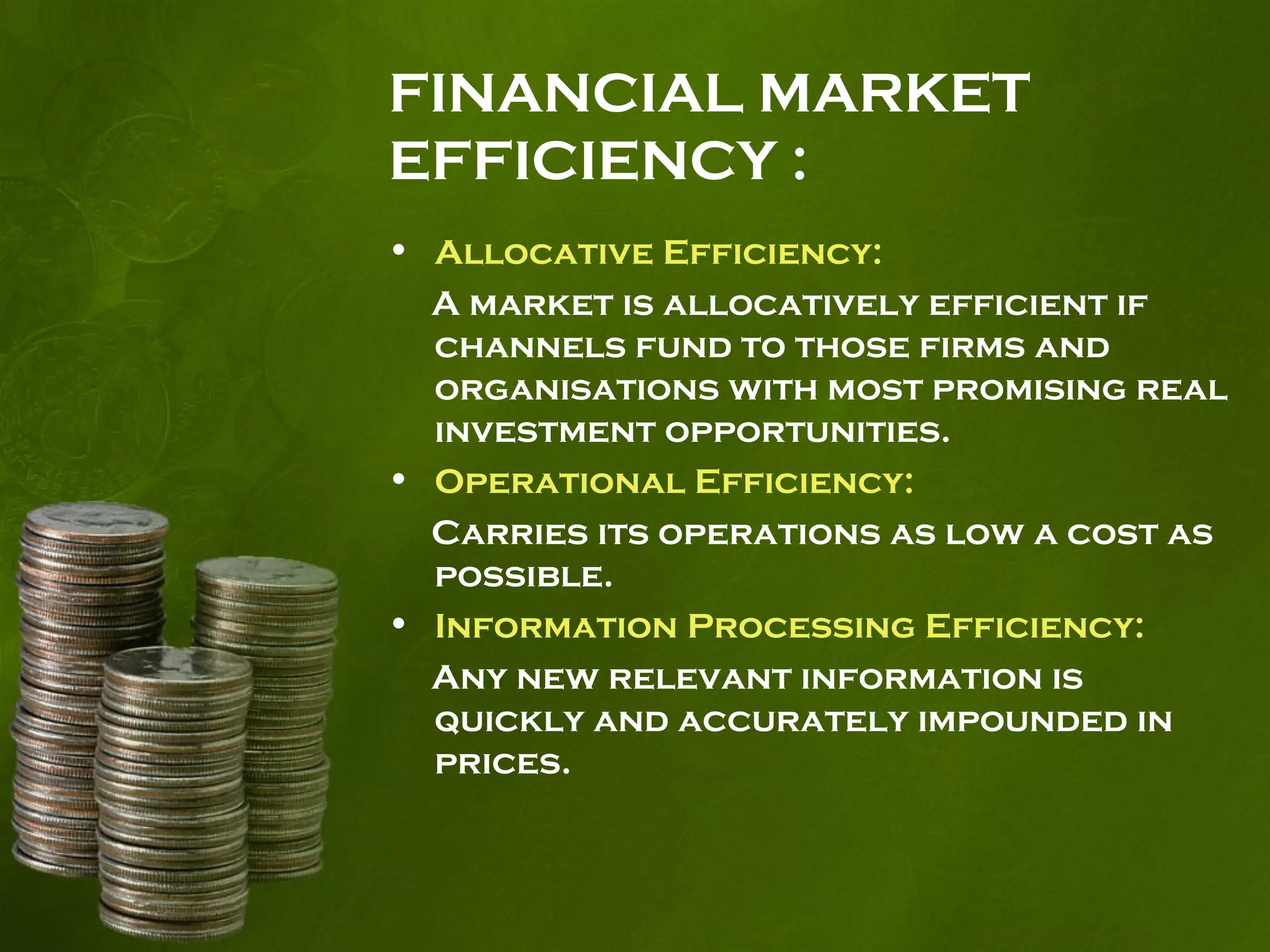 FINANCIAL MARKET
EFFICIENCY :
• Allocative Efficiency:
A market is allocatively efficient if
channels fund to those firms and
organisations with most promising real
investment opportunities.
• Operational Efficiency:
Carries its operations as low a cost as
possible.
• Information Processing Efficiency:
Any new relevant information is
quickly and accurately impounded in
prices.
 