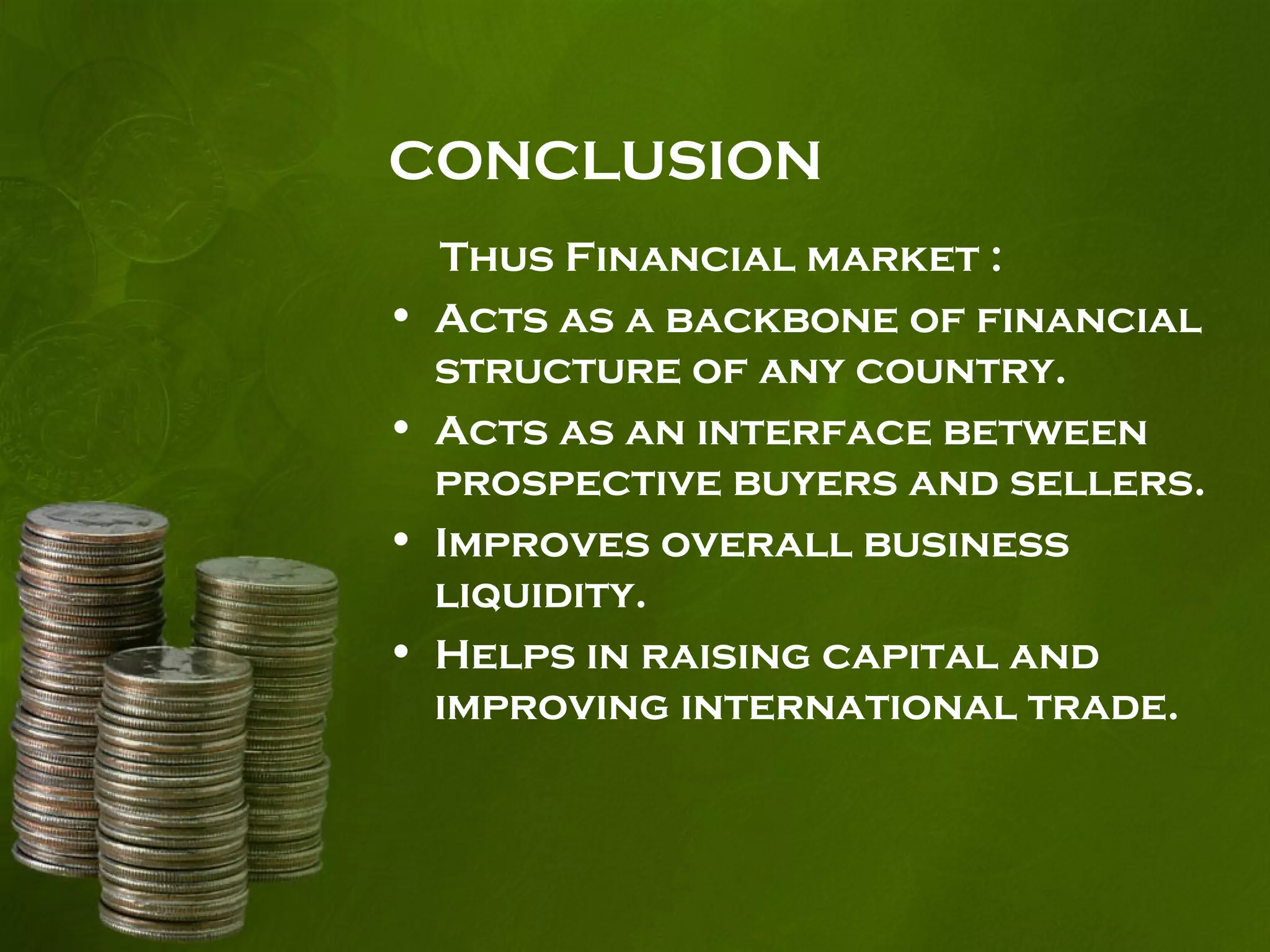 CONCLUSION
Thus Financial market :
• Acts as a backbone of financial
structure of any country.
• Acts as an interface between
prospective buyers and sellers.
• Improves overall business
liquidity.
• Helps in raising capital and
improving international trade.
 