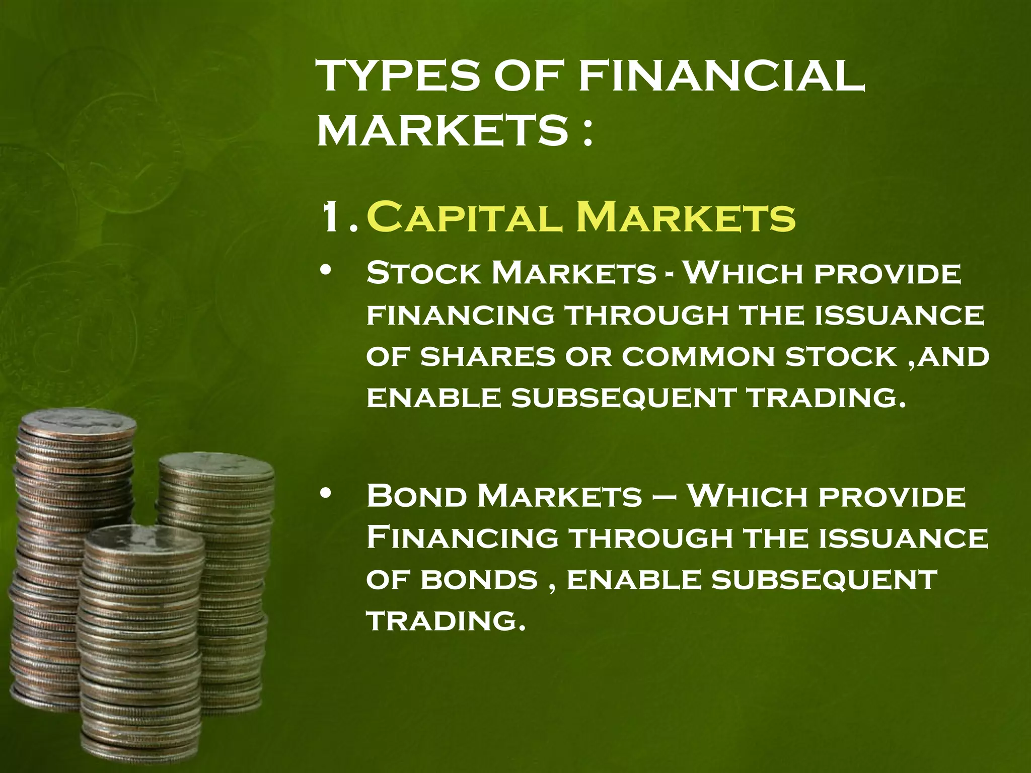 TYPES OF FINANCIAL
MARKETS :
1.Capital Markets
• Stock Markets - Which provide
financing through the issuance
of shares or common stock ,and
enable subsequent trading.
• Bond Markets – Which provide
Financing through the issuance
of bonds , enable subsequent
trading.
 