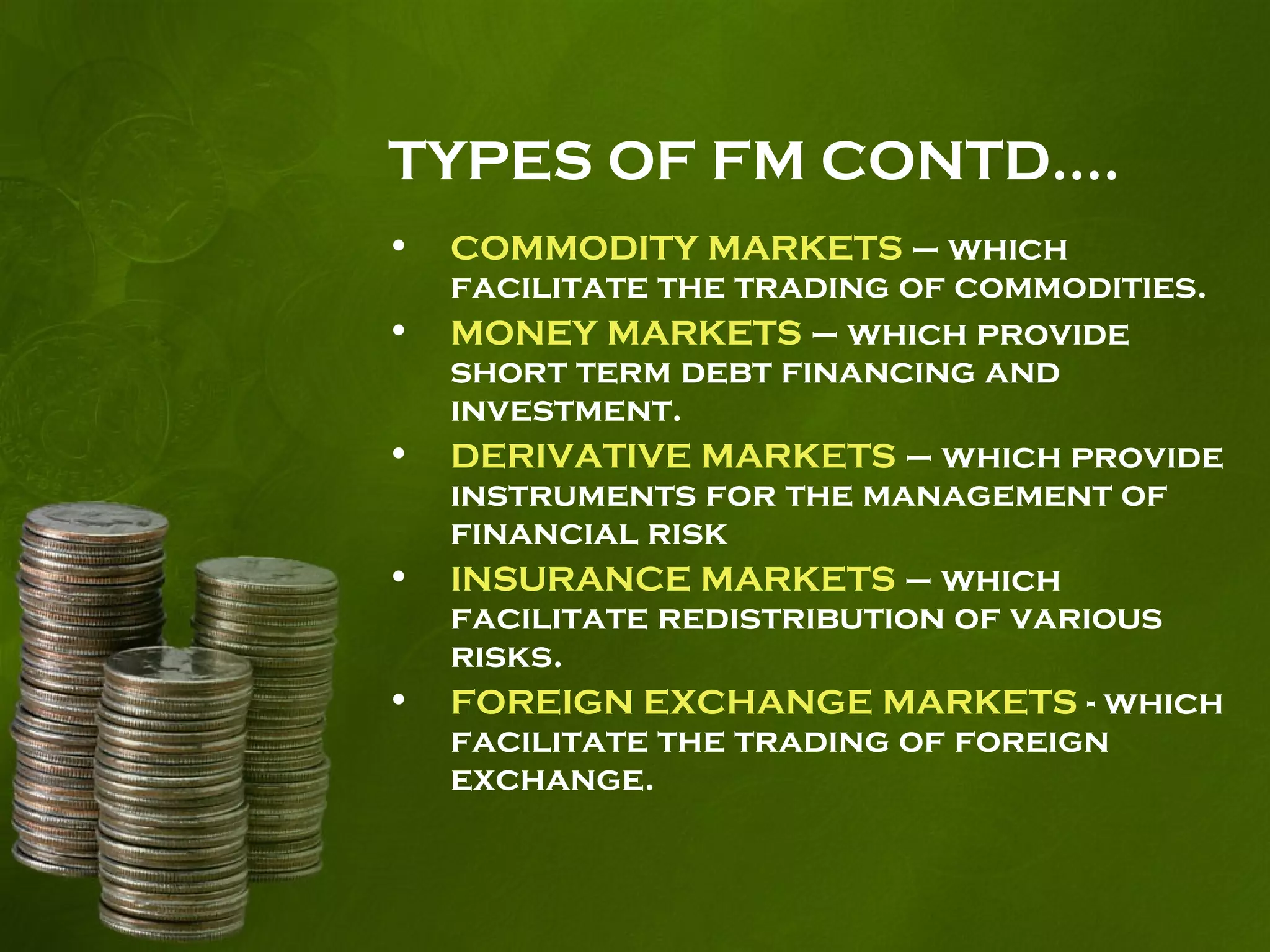 TYPES OF FM CONTD….
• COMMODITY MARKETS – which
facilitate the trading of commodities.
• MONEY MARKETS – which provide
short term debt financing and
investment.
• DERIVATIVE MARKETS – which provide
instruments for the management of
financial risk
• INSURANCE MARKETS – which
facilitate redistribution of various
risks.
• FOREIGN EXCHANGE MARKETS - which
facilitate the trading of foreign
exchange.
 