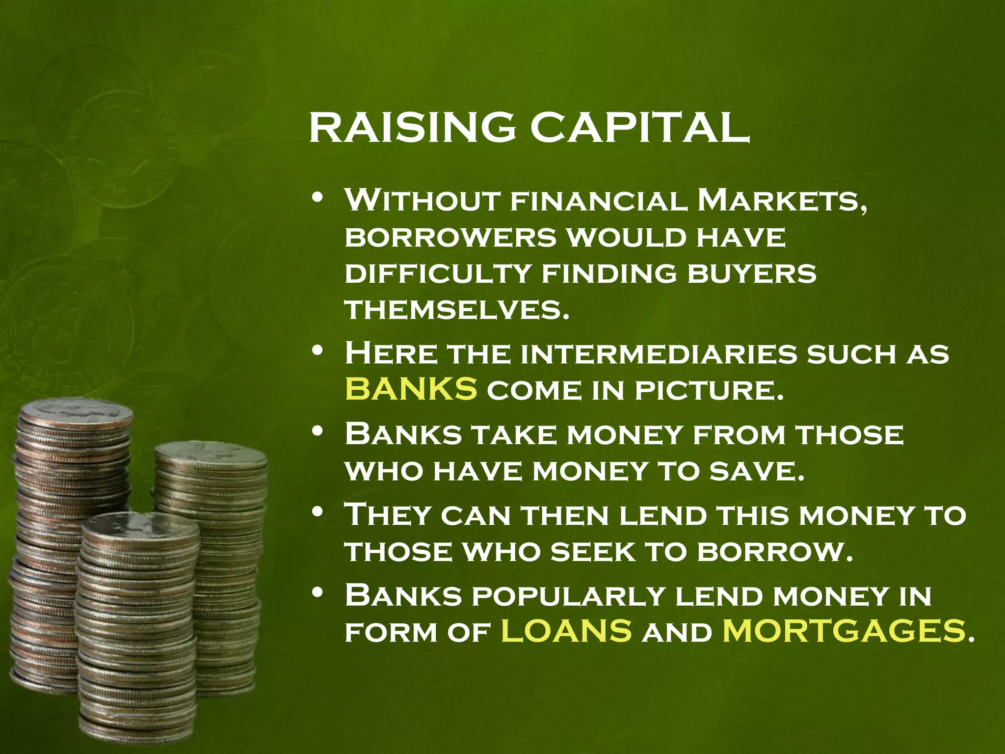 RAISING CAPITAL
• Without financial Markets,
borrowers would have
difficulty finding buyers
themselves.
• Here the intermediaries such as
BANKS come in picture.
• Banks take money from those
who have money to save.
• They can then lend this money to
those who seek to borrow.
• Banks popularly lend money in
form of LOANS and MORTGAGES.
 
