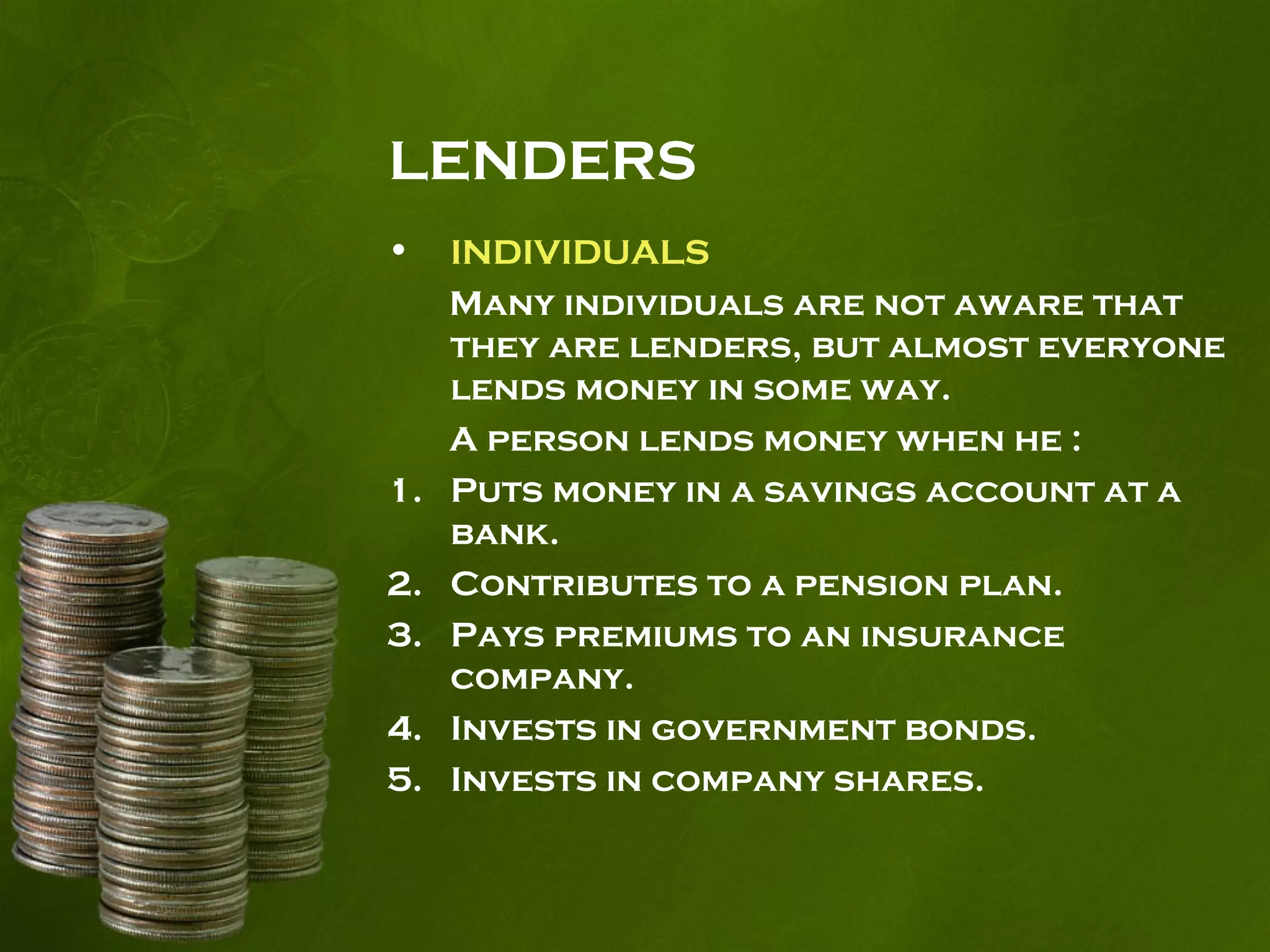 LENDERS
• INDIVIDUALS
Many individuals are not aware that
they are lenders, but almost everyone
lends money in some way.
A person lends money when he :
1. Puts money in a savings account at a
bank.
2. Contributes to a pension plan.
3. Pays premiums to an insurance
company.
4. Invests in government bonds.
5. Invests in company shares.
 