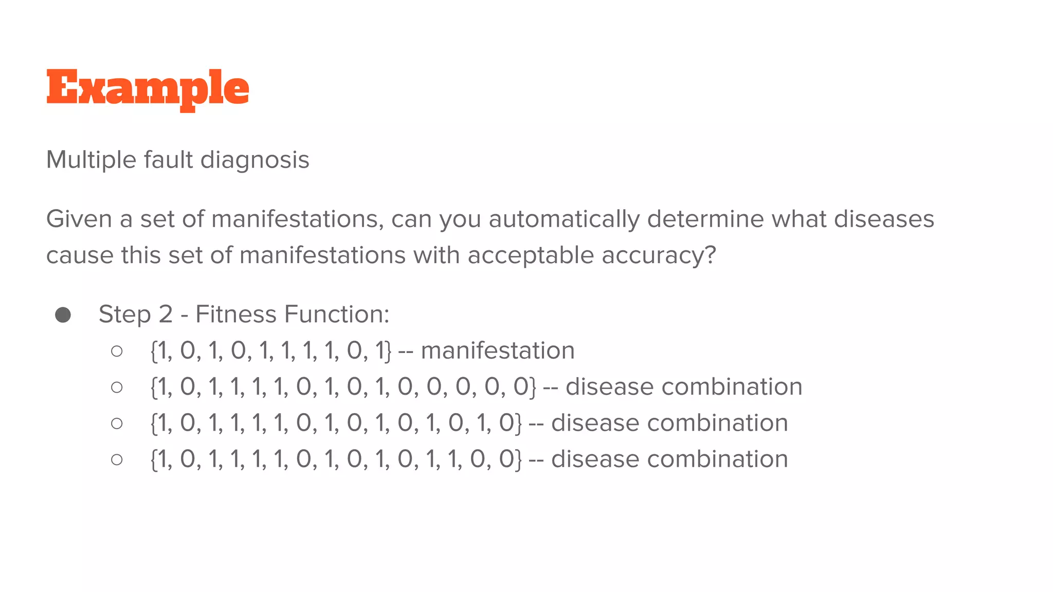 Example
Multiple fault diagnosis
Given a set of manifestations, can you automatically determine what diseases
cause this set of manifestations with acceptable accuracy?
● Step 2 - Fitness Function:
○ {1, 0, 1, 0, 1, 1, 1, 1, 0, 1} -- manifestation
○ {1, 0, 1, 1, 1, 1, 0, 1, 0, 1, 0, 0, 0, 0, 0} -- disease combination
○ {1, 0, 1, 1, 1, 1, 0, 1, 0, 1, 0, 1, 0, 1, 0} -- disease combination
○ {1, 0, 1, 1, 1, 1, 0, 1, 0, 1, 0, 1, 1, 0, 0} -- disease combination
 