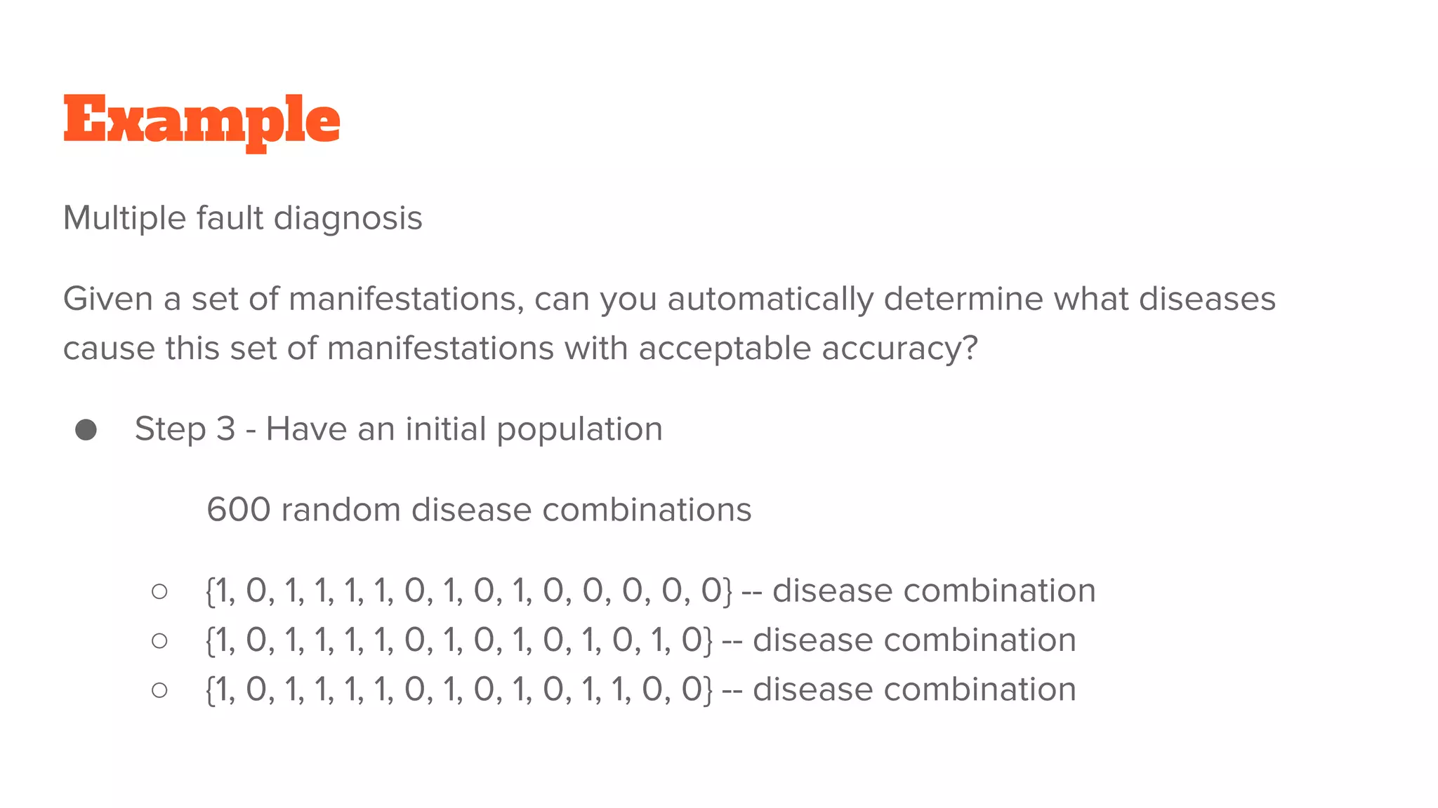 Example
Multiple fault diagnosis
Given a set of manifestations, can you automatically determine what diseases
cause this set of manifestations with acceptable accuracy?
● Step 3 - Have an initial population
600 random disease combinations
○ {1, 0, 1, 1, 1, 1, 0, 1, 0, 1, 0, 0, 0, 0, 0} -- disease combination
○ {1, 0, 1, 1, 1, 1, 0, 1, 0, 1, 0, 1, 0, 1, 0} -- disease combination
○ {1, 0, 1, 1, 1, 1, 0, 1, 0, 1, 0, 1, 1, 0, 0} -- disease combination
 