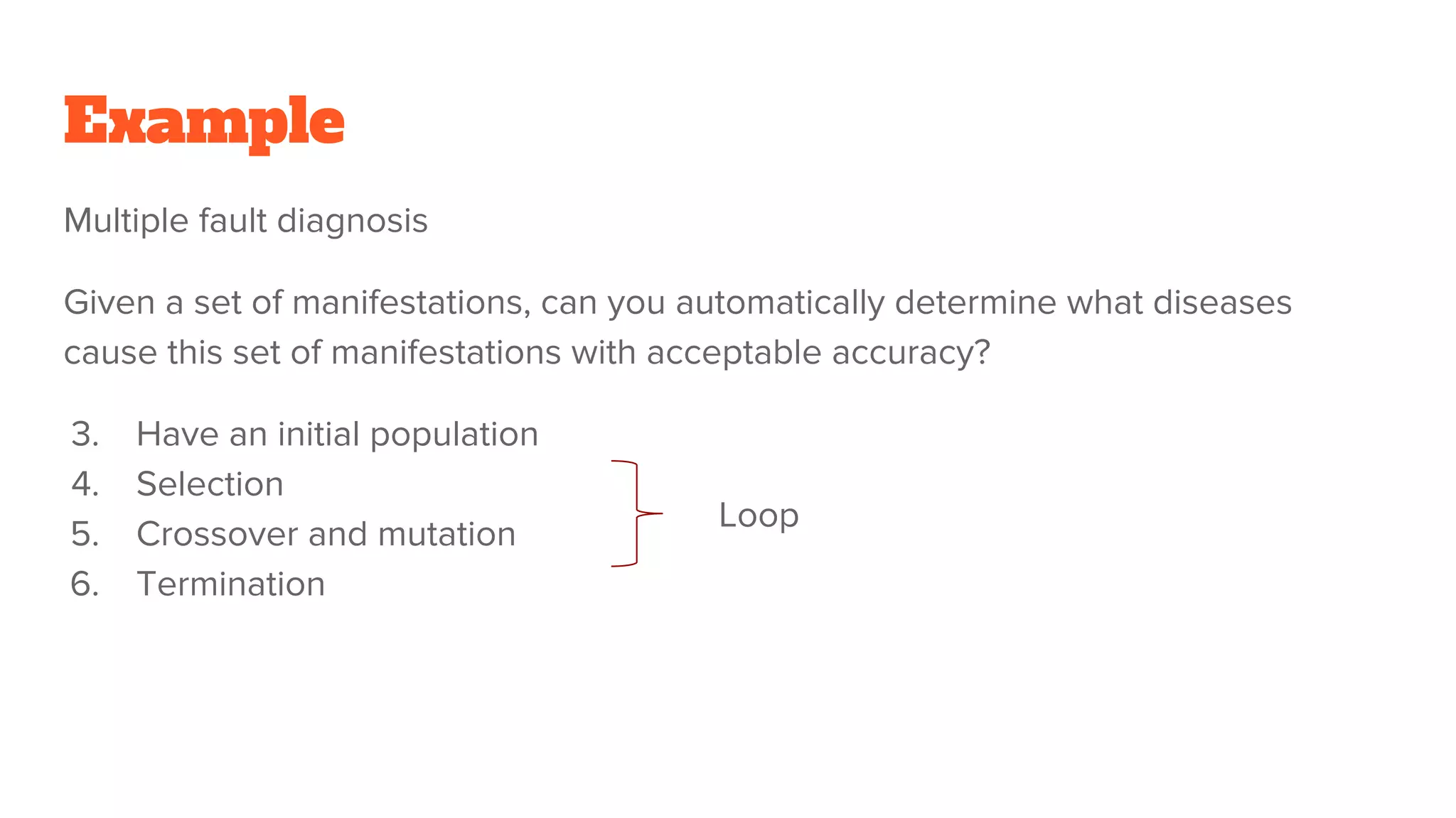 Example
Multiple fault diagnosis
Given a set of manifestations, can you automatically determine what diseases
cause this set of manifestations with acceptable accuracy?
3. Have an initial population
4. Selection
5. Crossover and mutation
6. Termination
Loop
 