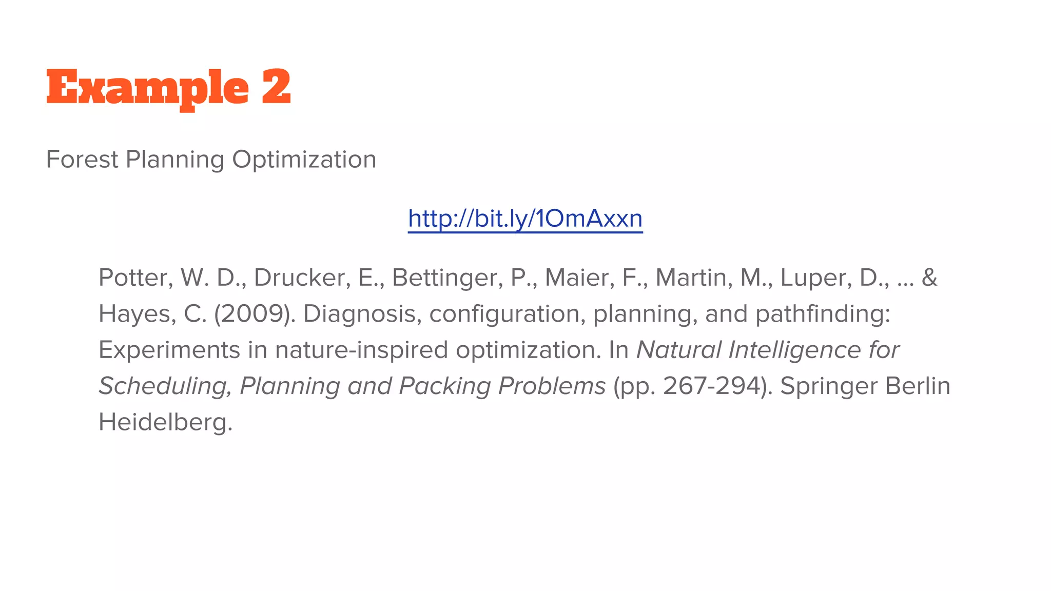 Example 2
Forest Planning Optimization
http://bit.ly/1OmAxxn
Potter, W. D., Drucker, E., Bettinger, P., Maier, F., Martin, M., Luper, D., ... &
Hayes, C. (2009). Diagnosis, configuration, planning, and pathfinding:
Experiments in nature-inspired optimization. In Natural Intelligence for
Scheduling, Planning and Packing Problems (pp. 267-294). Springer Berlin
Heidelberg.
 
