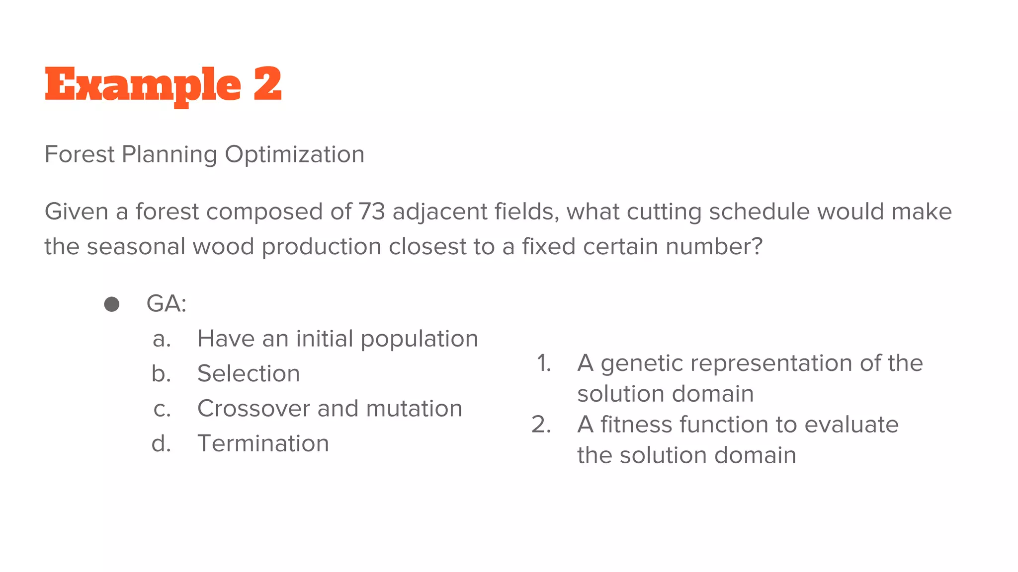 Example 2
Forest Planning Optimization
Given a forest composed of 73 adjacent fields, what cutting schedule would make
the seasonal wood production closest to a fixed certain number?
● GA:
a. Have an initial population
b. Selection
c. Crossover and mutation
d. Termination
1. A genetic representation of the
solution domain
2. A fitness function to evaluate
the solution domain
 