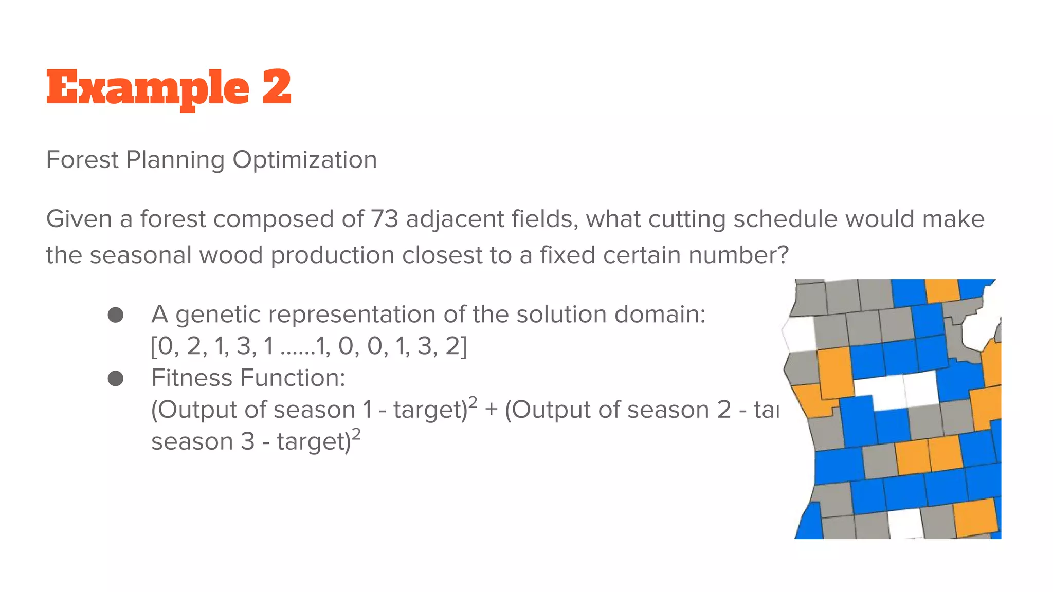 Example 2
Forest Planning Optimization
Given a forest composed of 73 adjacent fields, what cutting schedule would make
the seasonal wood production closest to a fixed certain number?
● A genetic representation of the solution domain:
[0, 2, 1, 3, 1 …...1, 0, 0, 1, 3, 2]
● Fitness Function:
(Output of season 1 - target)2
+ (Output of season 2 - target)2
+ (Output of
season 3 - target)2
 